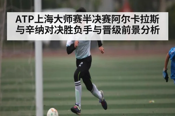 ATP上海大师赛半决赛阿尔卡拉斯与辛纳对决胜负手与晋级前景分析
